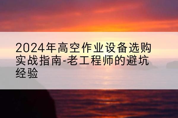 凤台高空作业升降机厂家推荐-2024年高空作业设备选购实战指南-老工程师的避坑经验