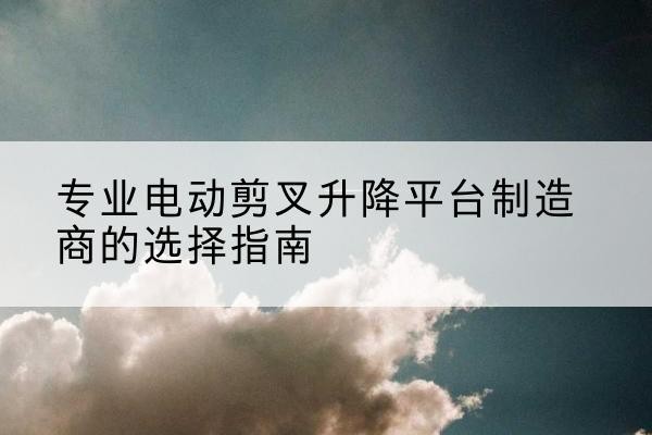 凤台电动剪叉升降平台厂家-专业电动剪叉升降平台制造商的选择指南