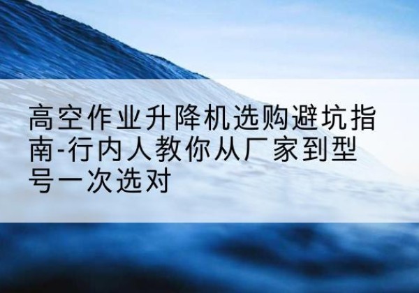 凤台升降平台厂家-高空作业升降机选购避坑指南-行内人教你从厂家到型号一次选对