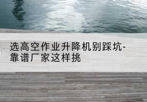凤台剪叉式升降机厂家-选高空作业升降机别踩坑-靠谱厂家这样挑