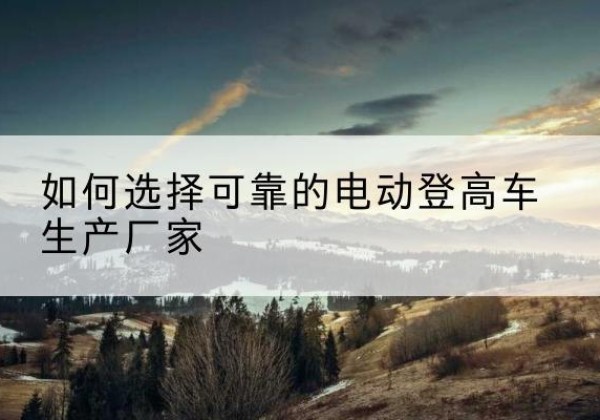 凤台电动登高车厂家-如何选择可靠的电动登高车生产厂家