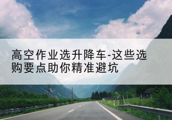 凤台升降车厂家-高空作业选升降车-这些选购要点助你*避坑