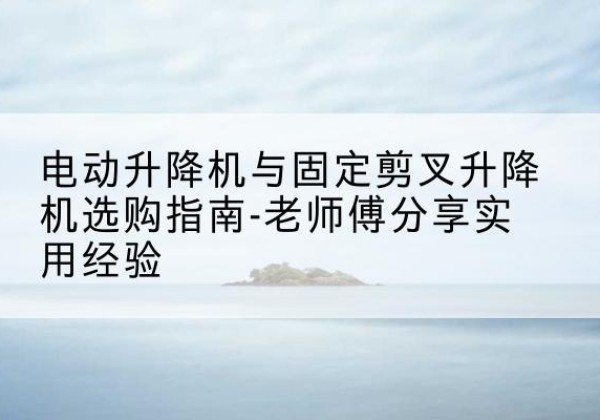 凤台电动升降机怎么选-电动升降机与固定剪叉升降机选购指南-老师傅分享实用经验