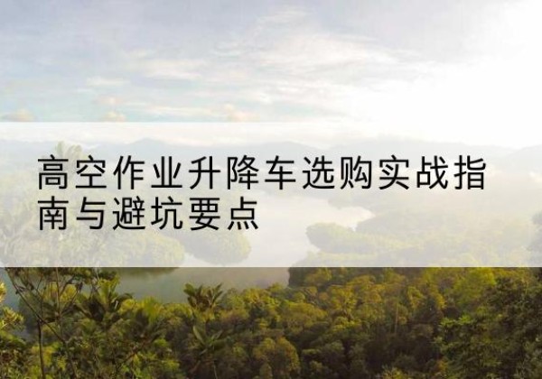 凤台升降车怎么选-高空作业升降车选购实战指南与避坑要点