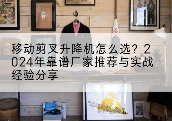 凤台升降平台厂家推荐-移动剪叉升降机怎么选？2024年靠谱厂家推荐与实战经验分享