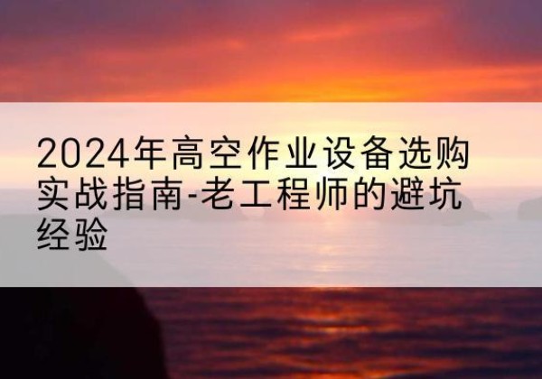 凤台高空作业升降机厂家推荐-2024年高空作业设备选购实战指南-老工程师的避坑经验