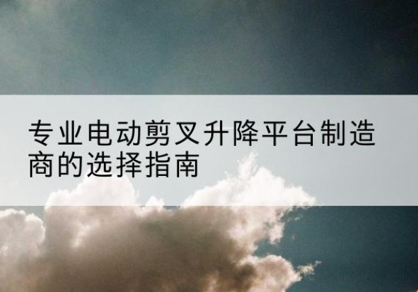 凤台电动剪叉升降平台厂家-专业电动剪叉升降平台制造商的选择指南