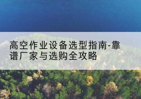 凤台升降车厂家-高空作业设备选型指南-靠谱厂家与选购全攻略