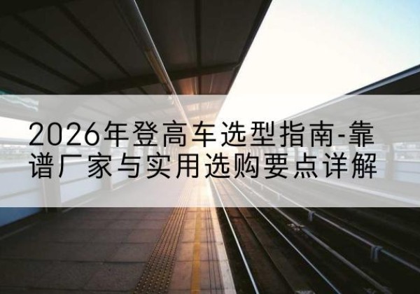 凤台登高车厂家推荐-2026年登高车选型指南-靠谱厂家与实用选购要点详解